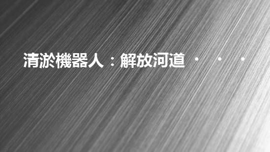 清淤機器人：解放河道，重塑水環(huán)境！